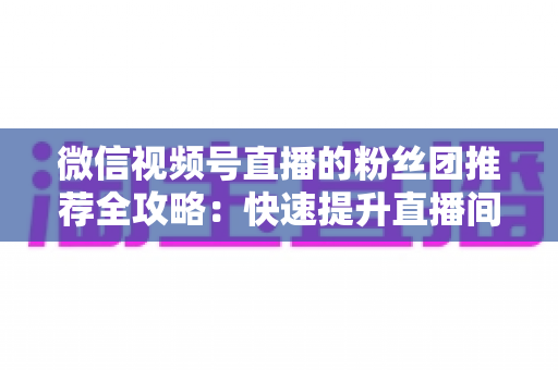 微信视频号直播的粉丝团推荐全攻略:快速提升直播间人气与粉丝粘性的实战指南 微信视频号直播的粉丝团推荐全攻略:快速提升直播间人气与粉丝粘性的实战指南