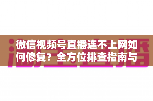 微信视频号直播连不上网如何修复?全方位排查指南与实用解决方案分享 微信视频号直播连不上网如何修复?全方位排查指南与实用解决方案分享