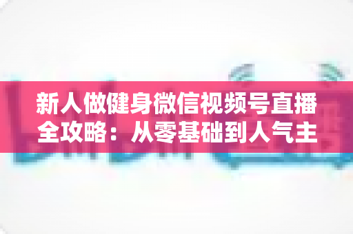 新人做健身微信视频号直播全攻略：从零基础到人气主播的实战秘籍