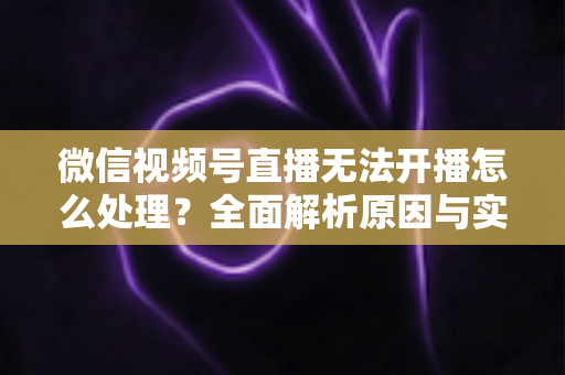 微信视频号直播无法开播怎么处理？全面解析原因与实用解决方案完整指南