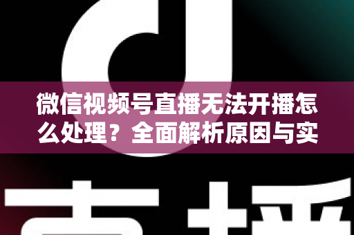 微信视频号直播无法开播怎么处理？全面解析原因与实用解决方案完整指南