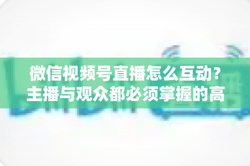 微信视频号直播怎么互动？主播与观众都必须掌握的高互动率实战全攻略