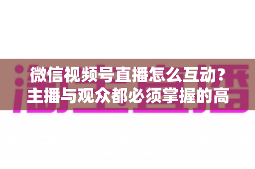 微信视频号直播怎么互动？主播与观众都必须掌握的高互动率实战全攻略