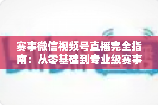 赛事微信视频号直播完全指南:从零基础到专业级赛事直播的全流程实战手册 赛事微信视频号直播完全指南:从零基础到专业级赛事直播的全流程实战手册