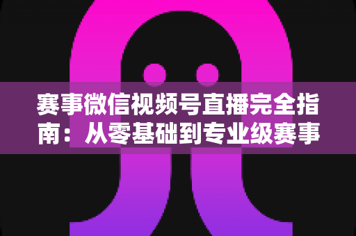 赛事微信视频号直播完全指南:从零基础到专业级赛事直播的全流程实战手册 赛事微信视频号直播完全指南:从零基础到专业级赛事直播的全流程实战手册