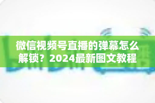 微信视频号直播的弹幕怎么解锁?2024最新图文教程,一文搞定弹幕互动难题 微信视频号直播的弹幕怎么解锁?2024最新图文教程,一文搞定弹幕互动难题