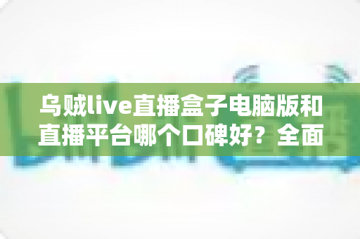 乌贼live直播盒子电脑版和直播平台哪个口碑好？全面对比解析助你选对直播观看方式