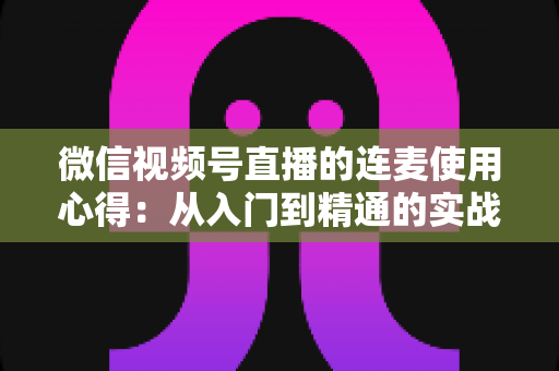 微信视频号直播的连麦使用心得:从入门到精通的实战运营指南 微信视频号直播的连麦使用心得:从入门到精通的实战运营指南