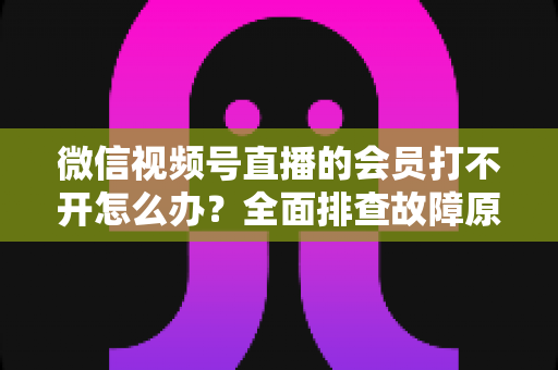 微信视频号直播的会员打不开怎么办?全面排查故障原因与实用解决方案一文搞定 微信视频号直播的会员打不开怎么办?全面排查故障原因与实用解决方案一文搞定