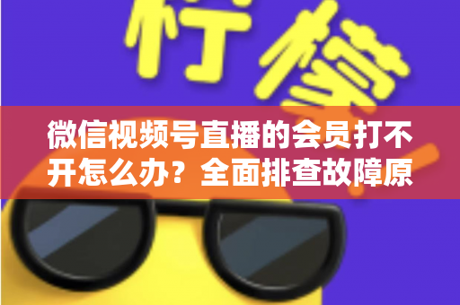 微信视频号直播的会员打不开怎么办?全面排查故障原因与实用解决方案一文搞定 微信视频号直播的会员打不开怎么办?全面排查故障原因与实用解决方案一文搞定