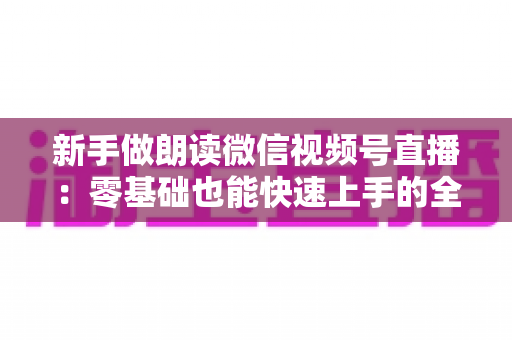 新手做朗读微信视频号直播:零基础也能快速上手的全流程指南 新手做朗读微信视频号直播:零基础也能快速上手的全流程指南