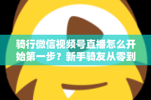 骑行微信视频号直播怎么开始第一步？新手骑友从零到开播的完整实操指南