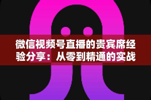 微信视频号直播的贵宾席经验分享：从零到精通的实战运营指南