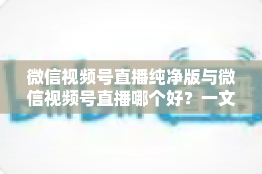 微信视频号直播纯净版与微信视频号直播哪个好？一文读懂两种直播模式的核心差异与最佳选择攻略