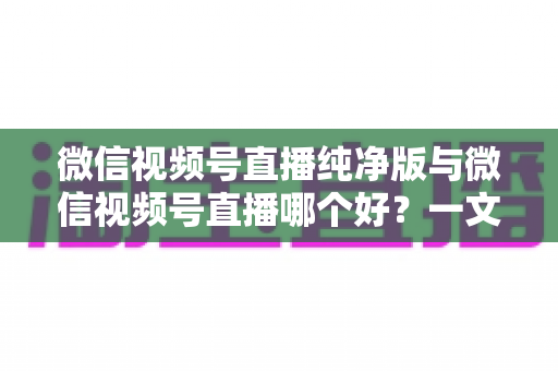 微信视频号直播纯净版与微信视频号直播哪个好？一文读懂两种直播模式的核心差异与最佳选择攻略