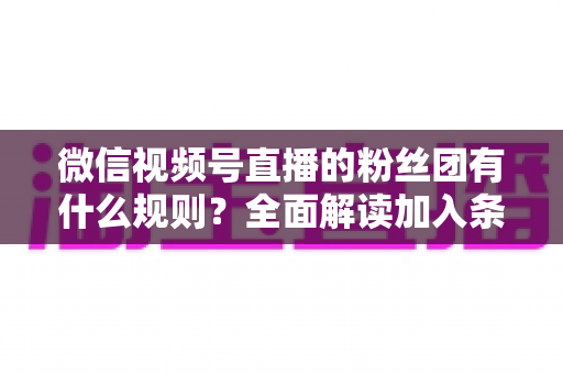 微信视频号直播的粉丝团有什么规则?全面解读加入条件、等级机制与管理规范 微信视频号直播的粉丝团有什么规则?全面解读加入条件、等级机制与管理规范