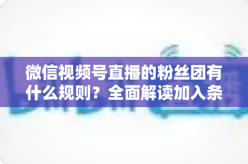 微信视频号直播的粉丝团有什么规则?全面解读加入条件、等级机制与管理规范 微信视频号直播的粉丝团有什么规则?全面解读加入条件、等级机制与管理规范