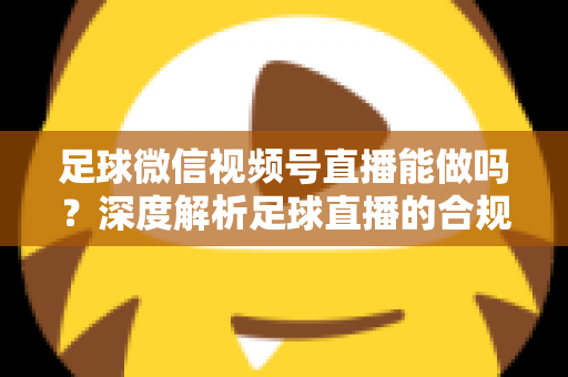 足球微信视频号直播能做吗？深度解析足球直播的合规路径与实操全攻略