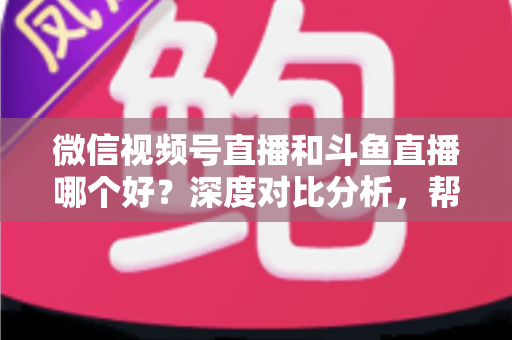 微信视频号直播和斗鱼直播哪个好？深度对比分析，帮你找到最适合的直播平台