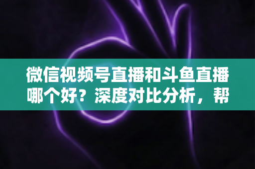 微信视频号直播和斗鱼直播哪个好？深度对比分析，帮你找到最适合的直播平台