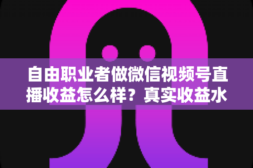 自由职业者做微信视频号直播收益怎么样？真实收益水平、变现方式与实战建议全解析