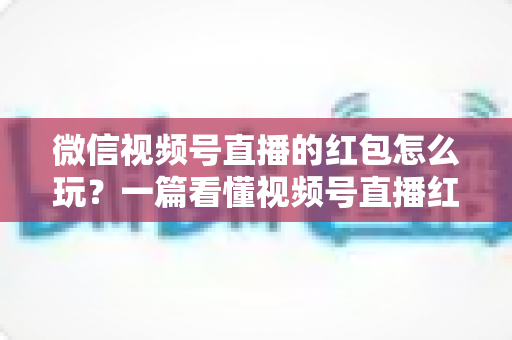 微信视频号直播的红包怎么玩？一篇看懂视频号直播红包玩法与实操指南的完整攻略
