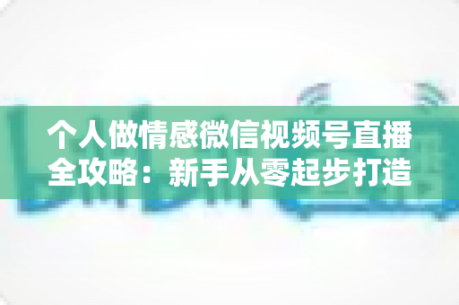 个人做情感微信视频号直播全攻略：新手从零起步打造高人气情感直播间的实战指南