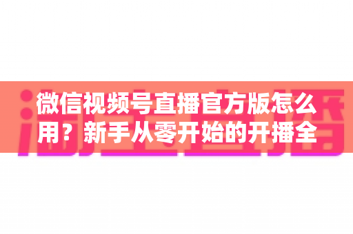 微信视频号直播官方版怎么用?新手从零开始的开播全流程实战指南 微信视频号直播官方版怎么用?新手从零开始的开播全流程实战指南