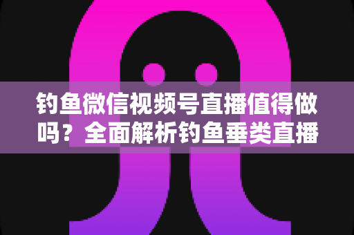 钓鱼微信视频号直播值得做吗？全面解析钓鱼垂类直播的前景、玩法与变现路径