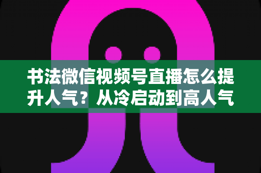 书法微信视频号直播怎么提升人气?从冷启动到高人气直播间的全流程实战攻略 书法微信视频号直播怎么提升人气?从冷启动到高人气直播间的全流程实战攻略