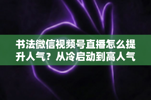 书法微信视频号直播怎么提升人气?从冷启动到高人气直播间的全流程实战攻略 书法微信视频号直播怎么提升人气?从冷启动到高人气直播间的全流程实战攻略