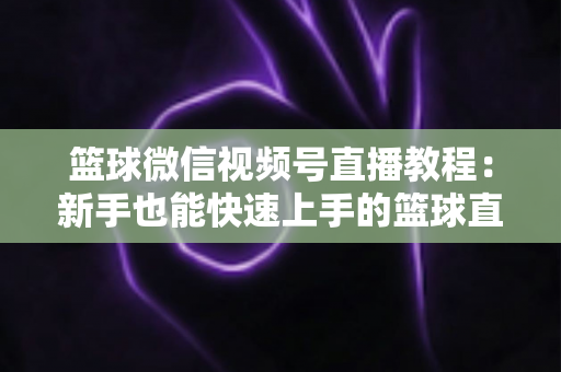 篮球微信视频号直播教程：新手也能快速上手的篮球直播全流程实战指南