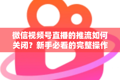微信视频号直播的推流如何关闭？新手必看的完整操作指南与避坑技巧
