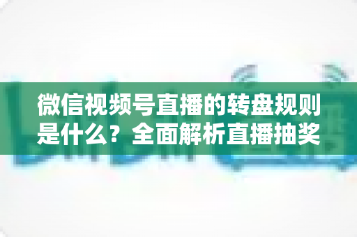 微信视频号直播的转盘规则是什么？全面解析直播抽奖转盘玩法、设置方法与避坑指南