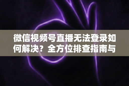微信视频号直播无法登录如何解决？全方位排查指南与实用修复方案，助您快速重返直播间