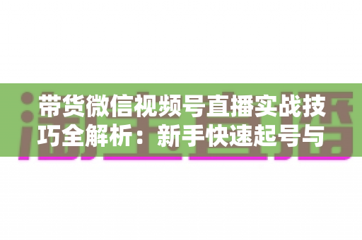 带货微信视频号直播实战技巧全解析：新手快速起号与高效成交的私域变现指南