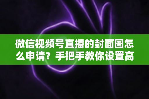 微信视频号直播的封面图怎么申请？手把手教你设置高点击率直播封面的完整实操指南