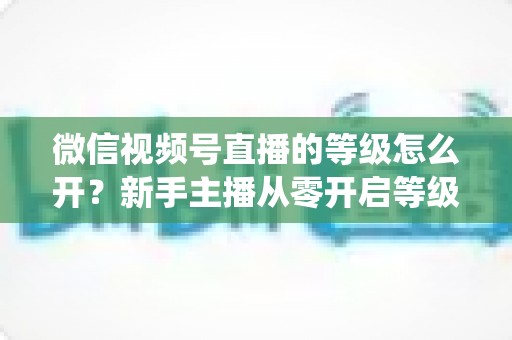 微信视频号直播的等级怎么开?新手主播从零开启等级系统与快速升级的完整攻略 微信视频号直播的等级怎么开?新手主播从零开启等级系统与快速升级的完整攻略