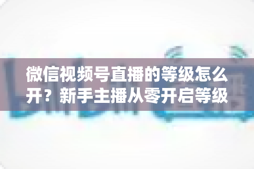 微信视频号直播的等级怎么开？新手主播从零开启等级系统与快速升级的完整攻略