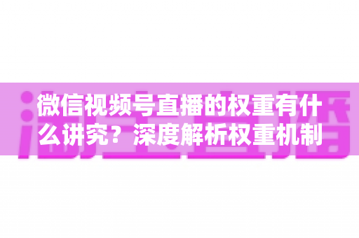 微信视频号直播的权重有什么讲究?深度解析权重机制与提升策略全指南 微信视频号直播的权重有什么讲究?深度解析权重机制与提升策略全指南