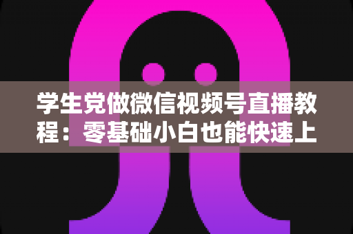 学生党做微信视频号直播教程：零基础小白也能快速上手的完整实战指南