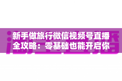 新手做旅行微信视频号直播全攻略：零基础也能开启你的旅行直播之旅