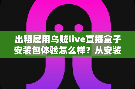出租屋用乌贼live直播盒子安装包体验怎么样？从安装到使用的全方位实测与避坑指南