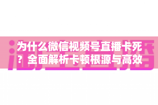 为什么微信视频号直播卡死?全面解析卡顿根源与高效解决方案指南 为什么微信视频号直播卡死?全面解析卡顿根源与高效解决方案指南