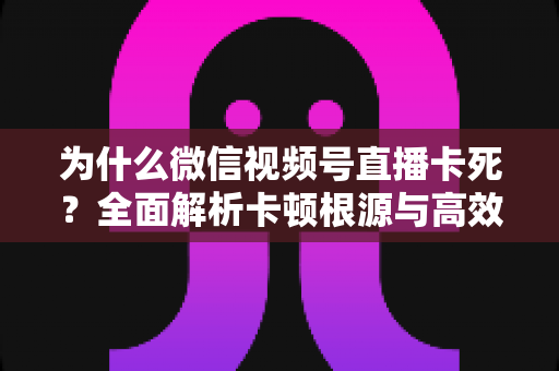 为什么微信视频号直播卡死?全面解析卡顿根源与高效解决方案指南 为什么微信视频号直播卡死?全面解析卡顿根源与高效解决方案指南