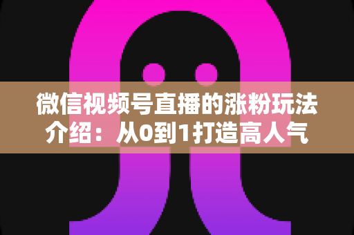 微信视频号直播的涨粉玩法介绍：从0到1打造高人气直播间的实战涨粉指南