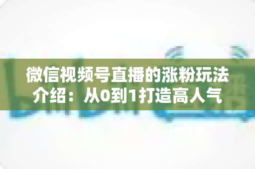 微信视频号直播的涨粉玩法介绍：从0到1打造高人气直播间的实战涨粉指南