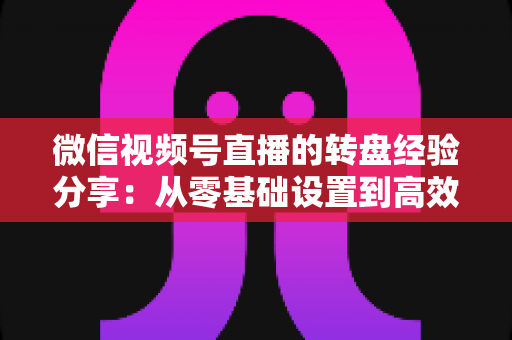微信视频号直播的转盘经验分享:从零基础设置到高效留人转化的实战攻略 微信视频号直播的转盘经验分享:从零基础设置到高效留人转化的实战攻略