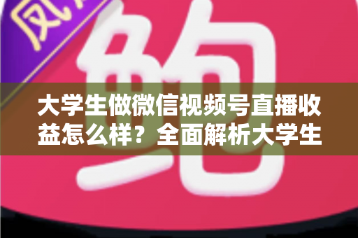 大学生做微信视频号直播收益怎么样?全面解析大学生直播变现的真实收入、优势与实操前景 大学生做微信视频号直播收益怎么样?全面解析大学生直播变现的真实收入、优势与实操前景