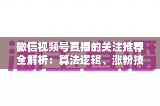 微信视频号直播的关注推荐全解析:算法逻辑、涨粉技巧与运营实战指南 微信视频号直播的关注推荐全解析:算法逻辑、涨粉技巧与运营实战指南